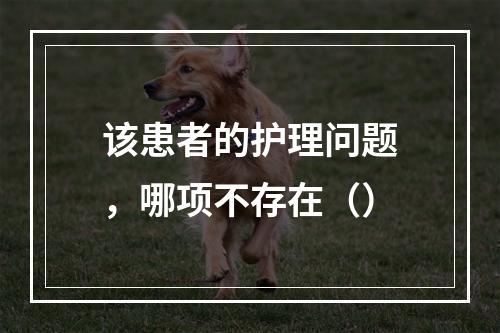 该患者的护理问题，哪项不存在（）