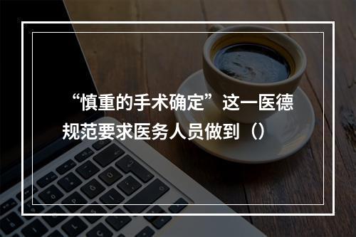 “慎重的手术确定”这一医德规范要求医务人员做到（）