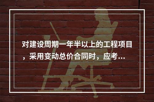 对建设周期一年半以上的工程项目，采用变动总价合同时，应考虑引