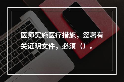 医师实施医疗措施，签署有关证明文件，必须（）。