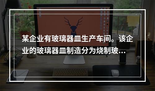 某企业有玻璃器皿生产车间。该企业的玻璃器皿制造分为烧制玻璃熔