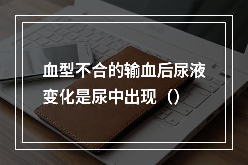 血型不合的输血后尿液变化是尿中出现（）