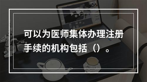 可以为医师集体办理注册手续的机构包括（）。