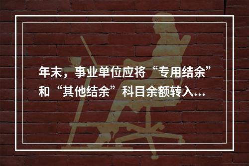 年末，事业单位应将“专用结余”和“其他结余”科目余额转入“非