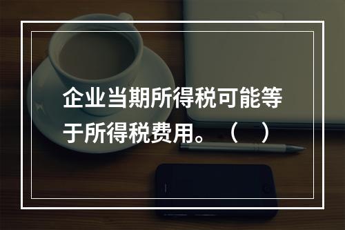 企业当期所得税可能等于所得税费用。（　）