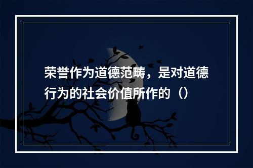 荣誉作为道德范畴，是对道德行为的社会价值所作的（）