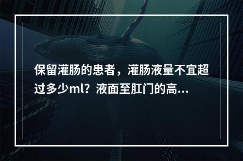 保留灌肠的患者，灌肠液量不宜超过多少ml？液面至肛门的高度应