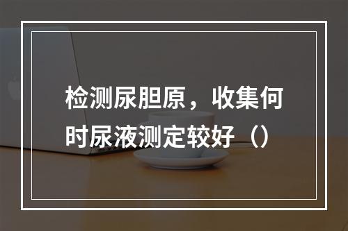 检测尿胆原，收集何时尿液测定较好（）