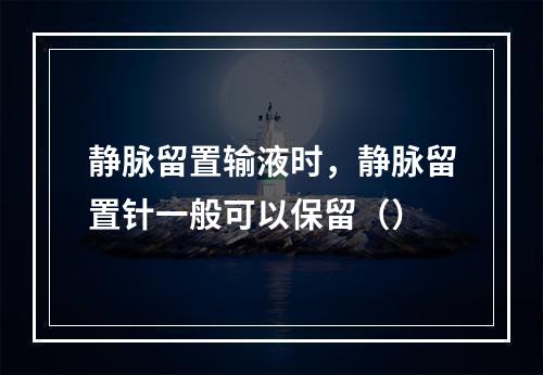 静脉留置输液时，静脉留置针一般可以保留（）