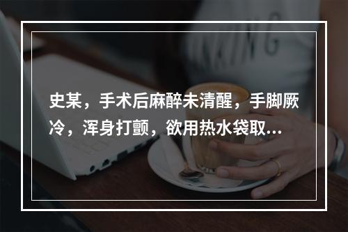 史某，手术后麻醉未清醒，手脚厥冷，浑身打颤，欲用热水袋取暖，