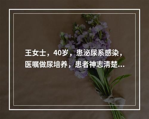 王女士，40岁，患泌尿系感染，医嘱做尿培养，患者神志淸楚.一