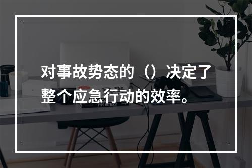 对事故势态的（）决定了整个应急行动的效率。