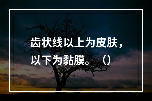 齿状线以上为皮肤，以下为黏膜。（）