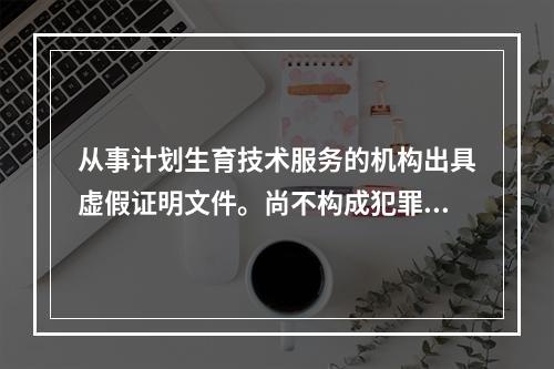 从事计划生育技术服务的机构出具虚假证明文件。尚不构成犯罪的，