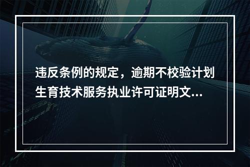 违反条例的规定，逾期不校验计划生育技术服务执业许可证明文件，