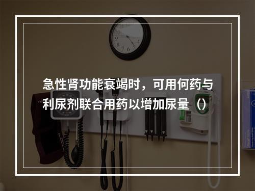 急性肾功能衰竭时，可用何药与利尿剂联合用药以增加尿量（）