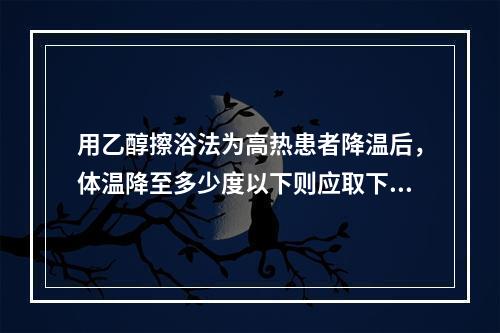 用乙醇擦浴法为高热患者降温后，体温降至多少度以下则应取下头部