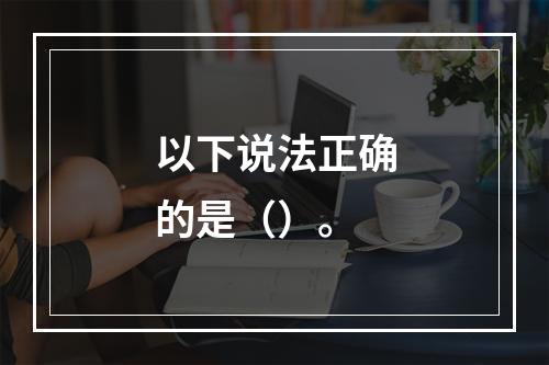 以下说法正确的是（）。