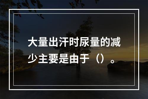 大量出汗时尿量的减少主要是由于（）。