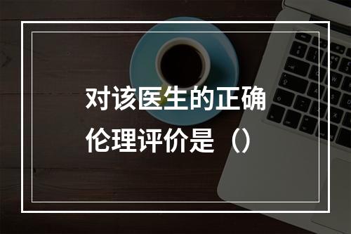 对该医生的正确伦理评价是（）