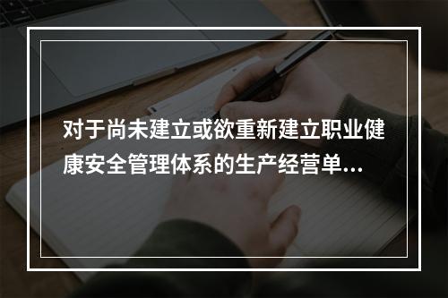 对于尚未建立或欲重新建立职业健康安全管理体系的生产经营单位，