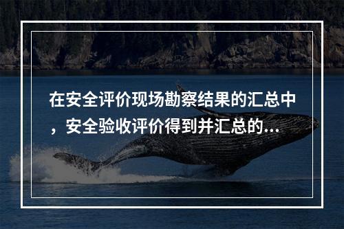 在安全评价现场勘察结果的汇总中，安全验收评价得到并汇总的资料