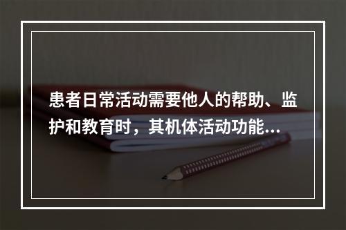 患者日常活动需要他人的帮助、监护和教育时，其机体活动功能应评