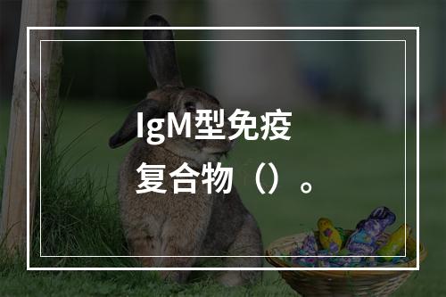 IgM型免疫复合物（）。