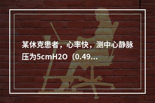 某休克患者，心率快，测中心静脉压为5cmH2O（0.49kP