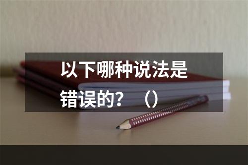 以下哪种说法是错误的？（）