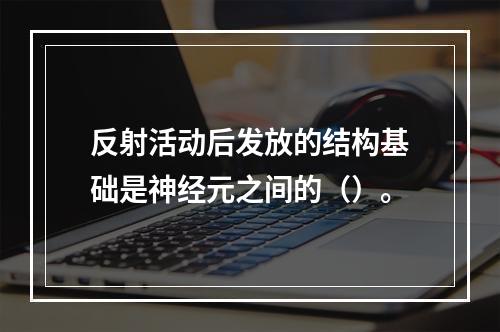 反射活动后发放的结构基础是神经元之间的（）。