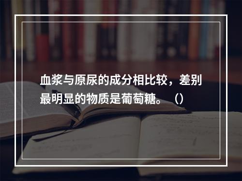 血浆与原尿的成分相比较，差别最明显的物质是葡萄糖。（）