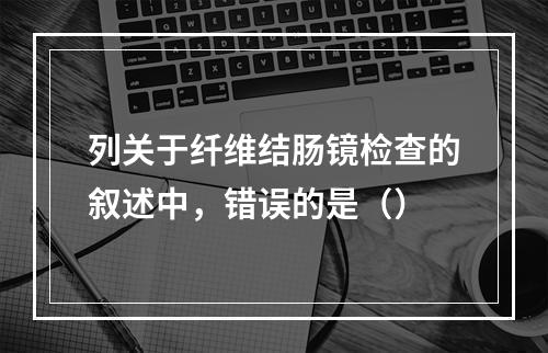 列关于纤维结肠镜检查的叙述中，错误的是（）