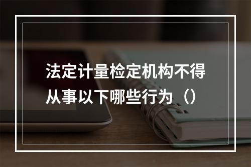 法定计量检定机构不得从事以下哪些行为（）