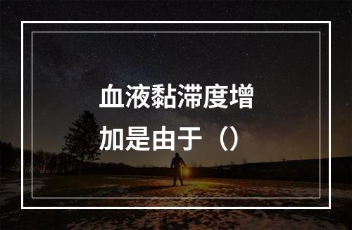 血液黏滞度增加是由于（）