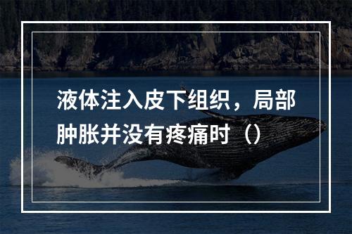 液体注入皮下组织，局部肿胀并没有疼痛时（）