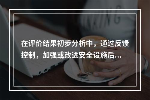 在评价结果初步分析中，通过反馈控制，加强或改进安全设施后，判