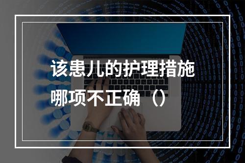 该患儿的护理措施哪项不正确（）