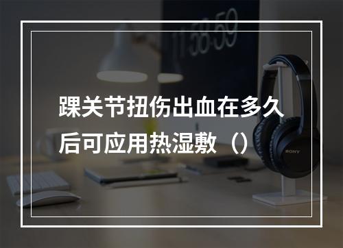 踝关节扭伤出血在多久后可应用热湿敷（）