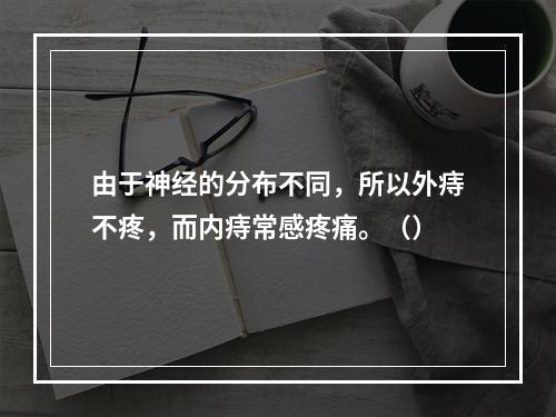 由于神经的分布不同，所以外痔不疼，而内痔常感疼痛。（）