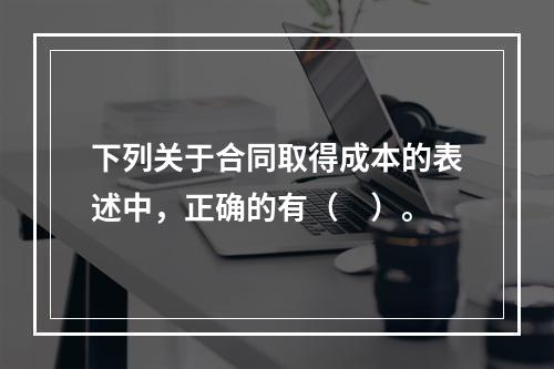 下列关于合同取得成本的表述中，正确的有（　）。