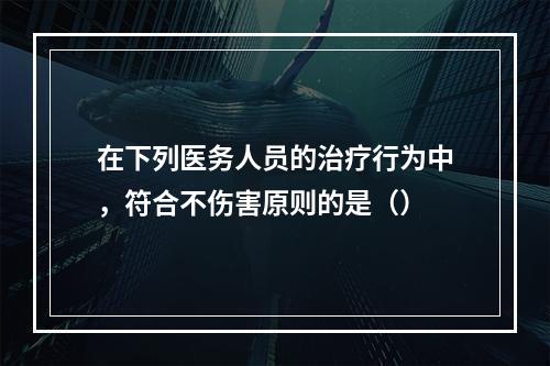 在下列医务人员的治疗行为中，符合不伤害原则的是（）