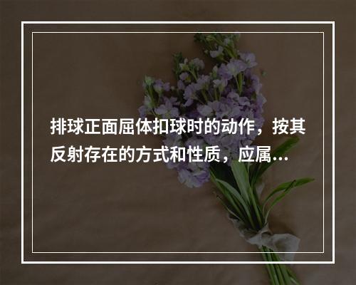 排球正面屈体扣球时的动作，按其反射存在的方式和性质，应属于（