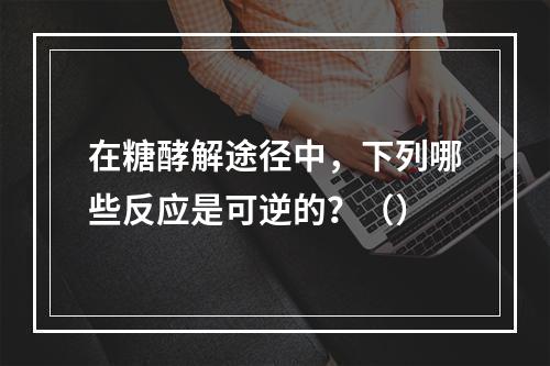 在糖酵解途径中，下列哪些反应是可逆的？（）