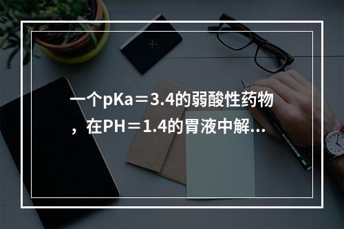 一个pKa＝3.4的弱酸性药物，在PH＝1.4的胃液中解离度