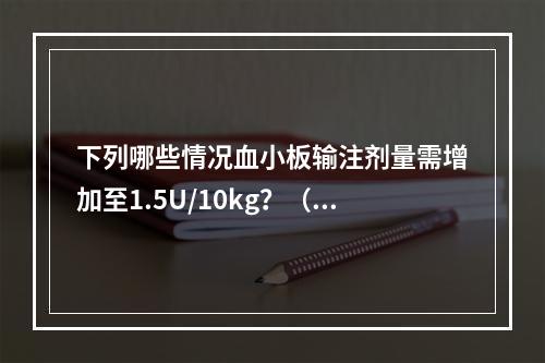 下列哪些情况血小板输注剂量需增加至1.5U/10kg？（）