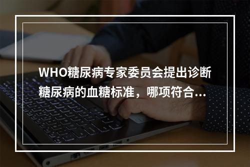 WHO糖尿病专家委员会提出诊断糖尿病的血糖标准，哪项符合？（