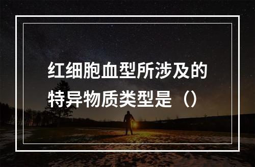 红细胞血型所涉及的特异物质类型是（）