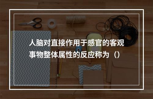 人脑对直接作用于感官的客观事物整体属性的反应称为（）