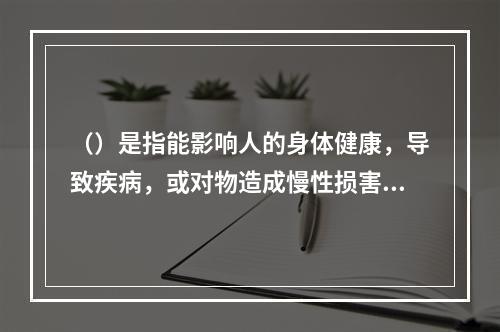 （）是指能影响人的身体健康，导致疾病，或对物造成慢性损害的因